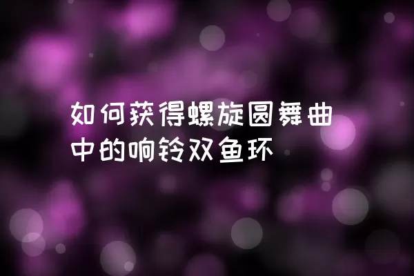 如何获得螺旋圆舞曲中的响铃双鱼环