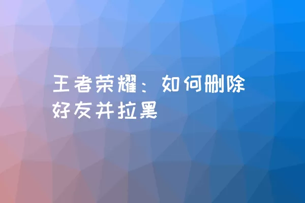 王者荣耀：如何删除好友并拉黑