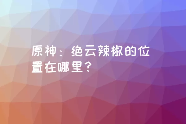 原神：绝云辣椒的位置在哪里？