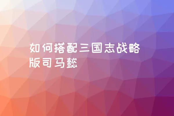 如何搭配三国志战略版司马懿