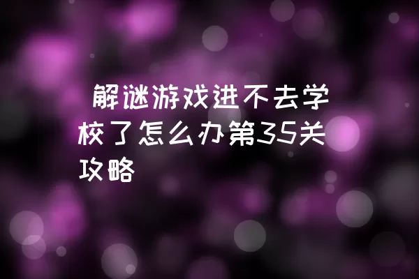  解谜游戏进不去学校了怎么办第35关攻略