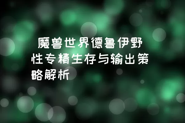  魔兽世界德鲁伊野性专精生存与输出策略解析