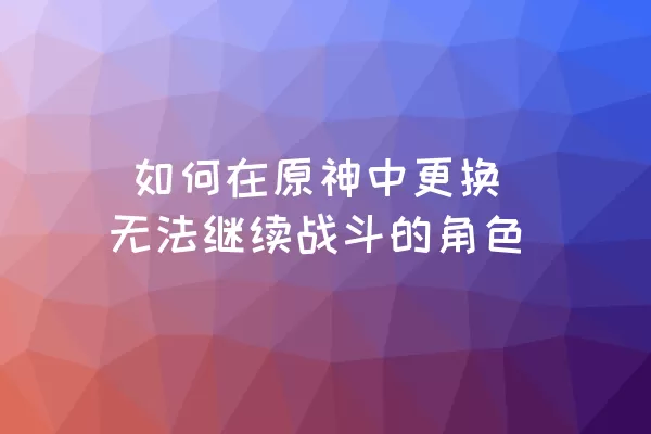  如何在原神中更换无法继续战斗的角色